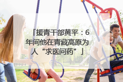 援青干部黄平：6年间他在青藏高原为人“求医问药”