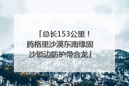 总长153公里！腾格里沙漠东南缘固沙锁边防护带合龙