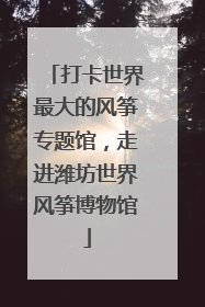 打卡世界最大的风筝专题馆，走进潍坊世界风筝博物馆