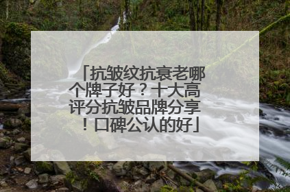 抗皱纹抗衰老哪个牌子好？十大高评分抗皱品牌分享！口碑公认的好