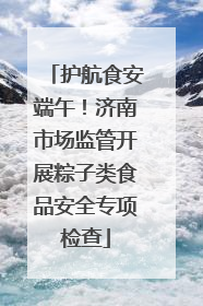 护航食安端午！济南市场监管开展粽子类食品安全专项检查