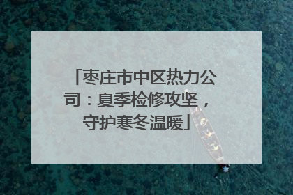 枣庄市中区热力公司：夏季检修攻坚，守护寒冬温暖