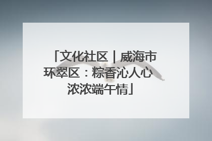 文化社区｜威海市环翠区：粽香沁人心 浓浓端午情