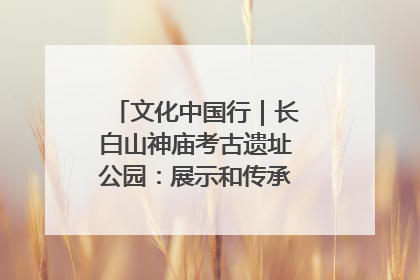 文化中国行｜长白山神庙考古遗址公园：展示和传承多民族文化交融