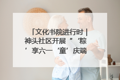 文化书院进行时｜神头社区开展“‘粽’享六一‘童’庆端午”主题系列活动
