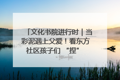 文化书院进行时｜当彩泥遇上父爱！看东方社区孩子们 “捏” 出心目中的爸爸