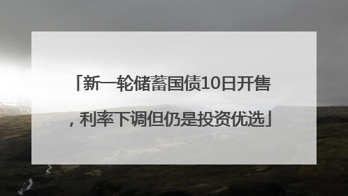新一轮储蓄国债10日开售，利率下调但仍是投资优选