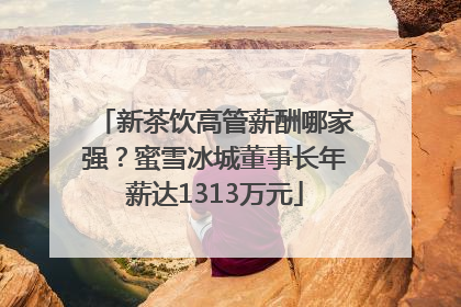 新茶饮高管薪酬哪家强？蜜雪冰城董事长年薪达1313万元