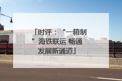 时评：“一箱制”海铁联运 畅通发展新通道