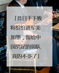 昔日手下败将纷纷进军美加墨，留给中国男足的弱队真的不多了