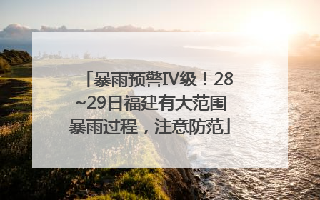 暴雨预警Ⅳ级！28~29日福建有大范围暴雨过程，注意防范