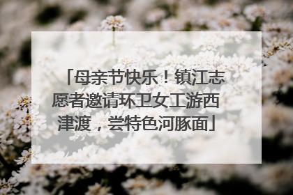 母亲节快乐！镇江志愿者邀请环卫女工游西津渡，尝特色河豚面