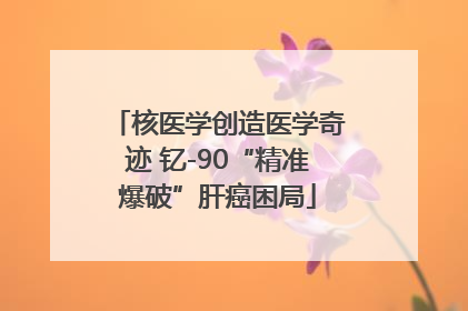 核医学创造医学奇迹 钇-90“精准爆破”肝癌困局