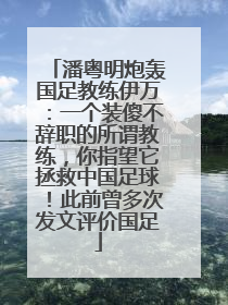 潘粤明炮轰国足教练伊万：一个装傻不辞职的所谓教练，你指望它拯救中国足球！此前曾多次发文评价国足