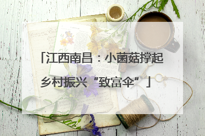 江西南昌：小菌菇撑起乡村振兴“致富伞”