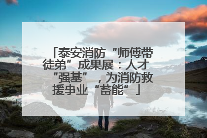 泰安消防“师傅带徒弟”成果展：人才“强基”，为消防救援事业“蓄能”