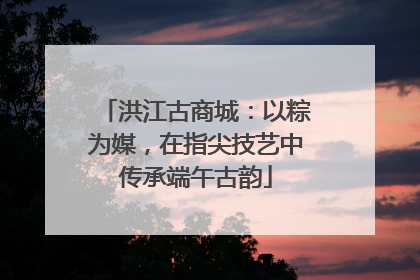洪江古商城：以粽为媒，在指尖技艺中传承端午古韵