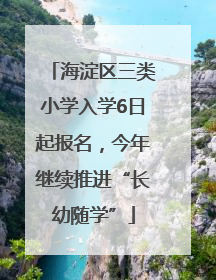 海淀区三类小学入学6日起报名，今年继续推进“长幼随学”