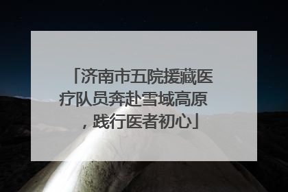 济南市五院援藏医疗队员奔赴雪域高原，践行医者初心