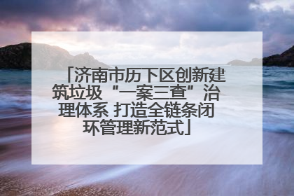 济南市历下区创新建筑垃圾“一案三查”治理体系 打造全链条闭环管理新范式