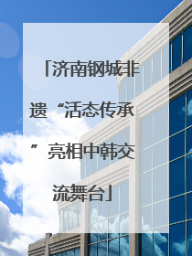 济南钢城非遗“活态传承”亮相中韩交流舞台