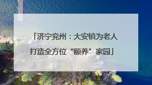 济宁兖州：大安镇为老人打造全方位“颐养”家园