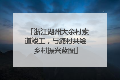 浙江湖州大余村索道竣工，与潞村共绘乡村振兴蓝图