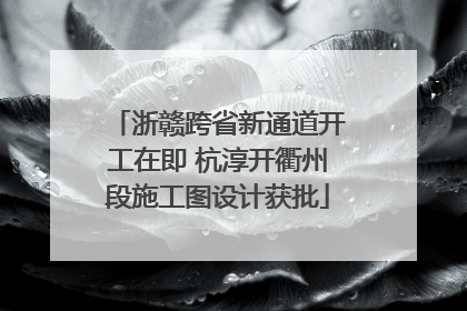 浙赣跨省新通道开工在即 杭淳开衢州段施工图设计获批