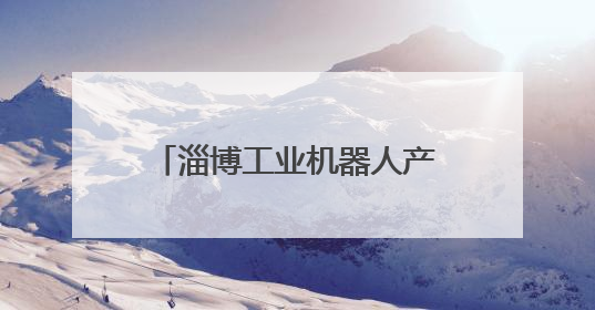 淄博工业机器人产业“智”造未来