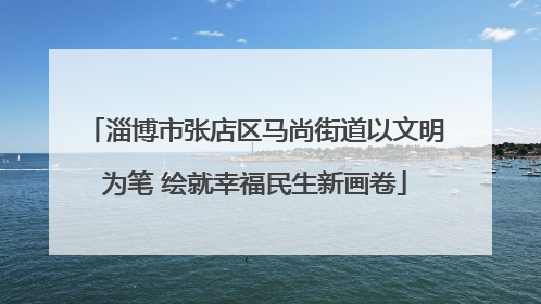 淄博市张店区马尚街道以文明为笔 绘就幸福民生新画卷