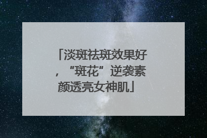 淡斑祛斑效果好，“斑花”逆袭素颜透亮女神肌