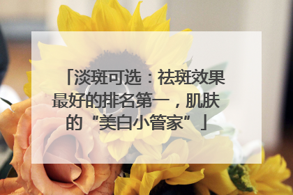 淡斑可选：祛斑效果最好的排名第一，肌肤的“美白小管家”