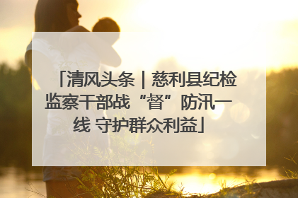 清风头条｜慈利县纪检监察干部战“督”防汛一线 守护群众利益