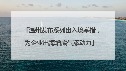 温州发布系列出入境举措，为企业出海增底气添动力