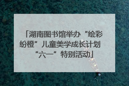 湖南图书馆举办“绘彩纷橙”儿童美学成长计划“六一”特别活动