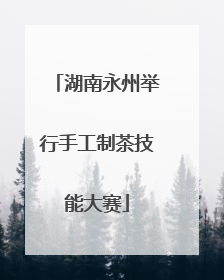 湖南永州举行手工制茶技能大赛