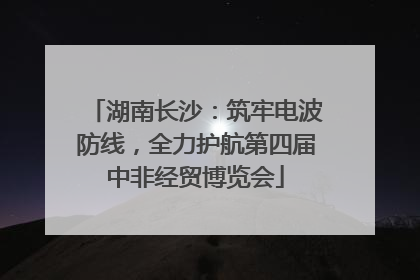 湖南长沙：筑牢电波防线，全力护航第四届中非经贸博览会
