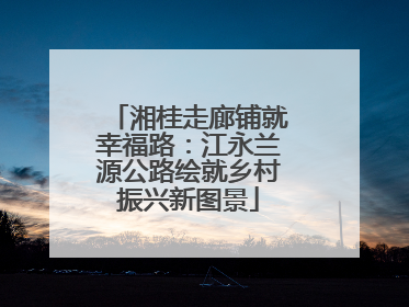 湘桂走廊铺就幸福路：江永兰源公路绘就乡村振兴新图景