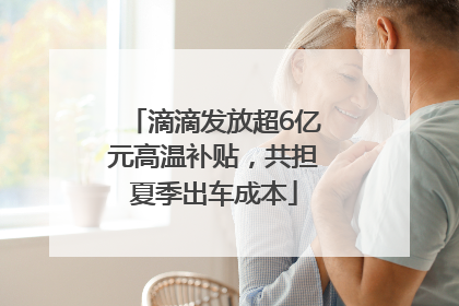 滴滴发放超6亿元高温补贴，共担夏季出车成本