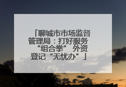 聊城市市场监督管理局：打好服务“组合拳” 外资登记“无忧办”
