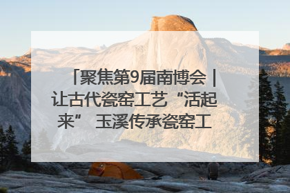 聚焦第9届南博会｜让古代瓷窑工艺“活起来” 玉溪传承瓷窑工艺将出展南博会