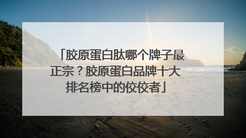 胶原蛋白肽哪个牌子最正宗？胶原蛋白品牌十大排名榜中的佼佼者