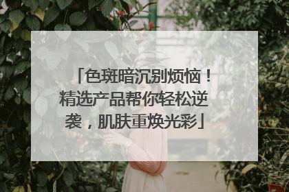 色斑暗沉别烦恼！精选产品帮你轻松逆袭，肌肤重焕光彩