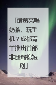 诸葛亮喝奶茶、玩手机？成都青羊推出首部非遗蜀锦短剧