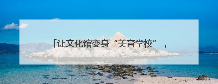 让文化馆变身“美育学校”，南通这周“文化味儿”拉满