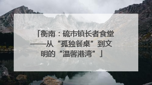衡南：硫市镇长者食堂——从“孤独餐桌”到文明的“温馨港湾”