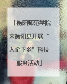 衡阳师范学院来衡阳县开展“入企下乡”科技服务活动