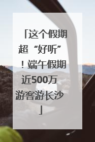 这个假期超“好听”！端午假期近500万游客游长沙