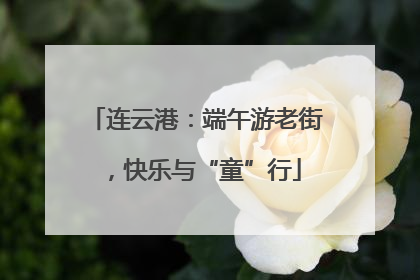 连云港：端午游老街，快乐与“童”行
