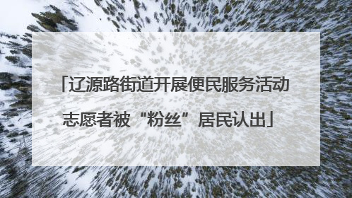 辽源路街道开展便民服务活动 志愿者被“粉丝”居民认出